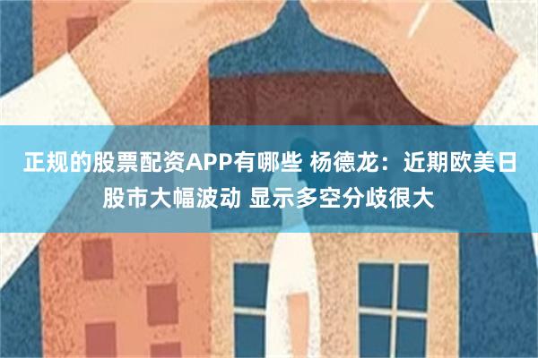 正规的股票配资APP有哪些 杨德龙：近期欧美日股市大幅波动 显示多空分歧很大