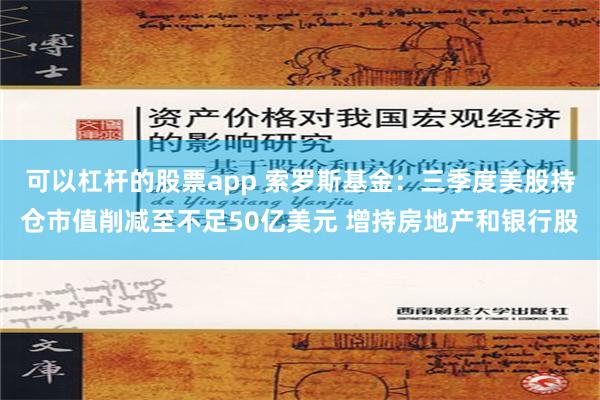 可以杠杆的股票app 索罗斯基金：三季度美股持仓市值削减至不足50亿美元 增持房地产和银行股