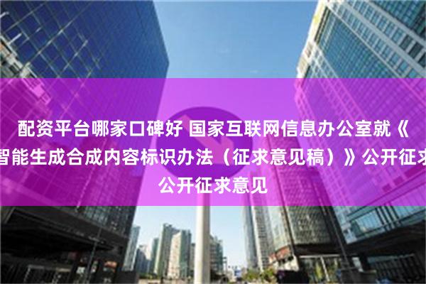 配资平台哪家口碑好 国家互联网信息办公室就《人工智能生成合成内容标识办法（征求意见稿）》公开征求意见