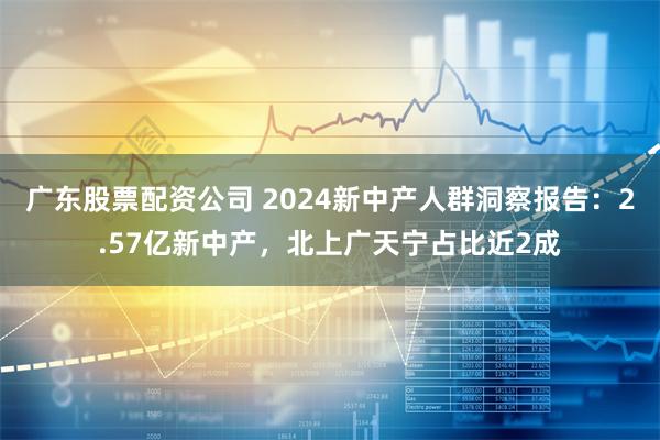 广东股票配资公司 2024新中产人群洞察报告：2.57亿新中产，北上广天宁占比近2成