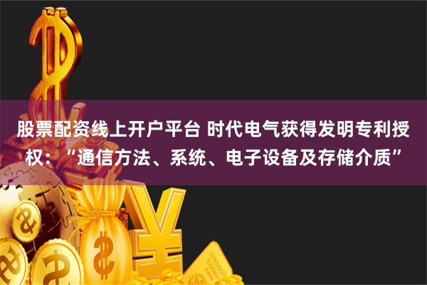 股票配资线上开户平台 时代电气获得发明专利授权：“通信方法、系统、电子设备及存储介质”