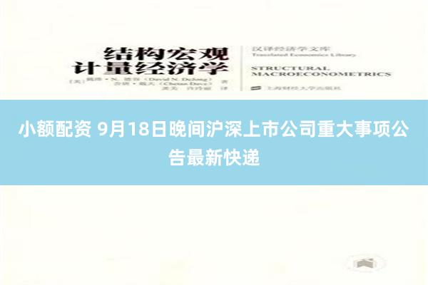 小额配资 9月18日晚间沪深上市公司重大事项公告最新快递