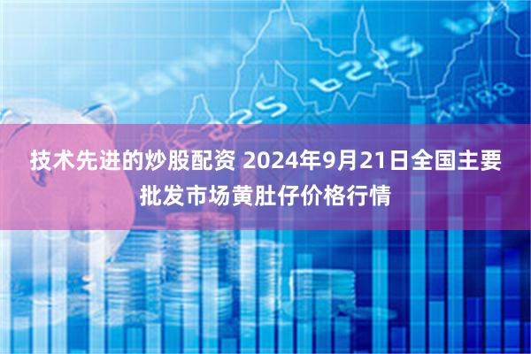 技术先进的炒股配资 2024年9月21日全国主要批发市场黄肚仔价格行情