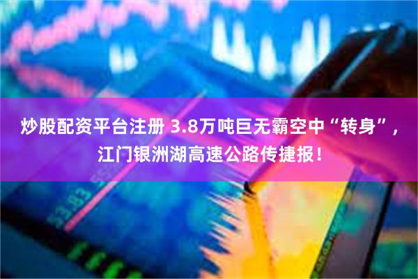 炒股配资平台注册 3.8万吨巨无霸空中“转身”，江门银洲湖高速公路传捷报！