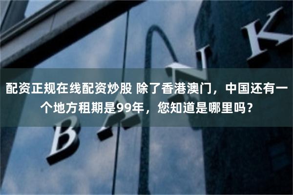 配资正规在线配资炒股 除了香港澳门，中国还有一个地方租期是99年，您知道是哪里吗？