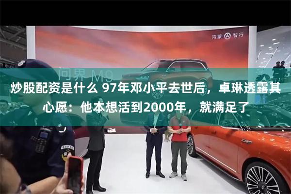 炒股配资是什么 97年邓小平去世后，卓琳透露其心愿：他本想活到2000年，就满足了