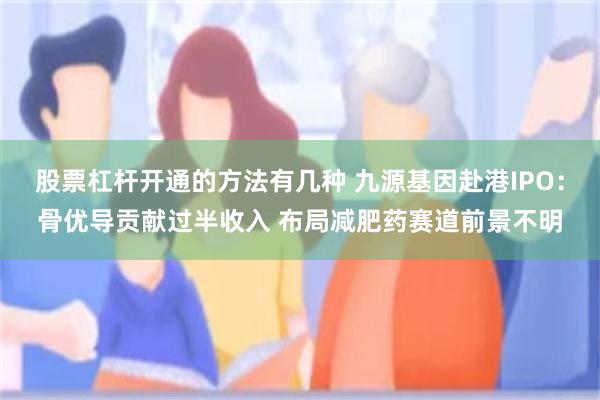 股票杠杆开通的方法有几种 九源基因赴港IPO：骨优导贡献过半收入 布局减肥药赛道前景不明