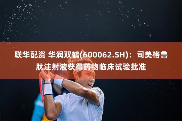 联华配资 华润双鹤(600062.SH)：司美格鲁肽注射液获得药物临床试验批准