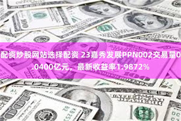 配资炒股网站选择配资 23嘉秀发展PPN002交易量0.0400亿元，最新收益率1.9872%