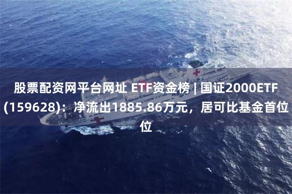 股票配资网平台网址 ETF资金榜 | 国证2000ETF(159628)：净流出1885.86万元，居可比基金首位