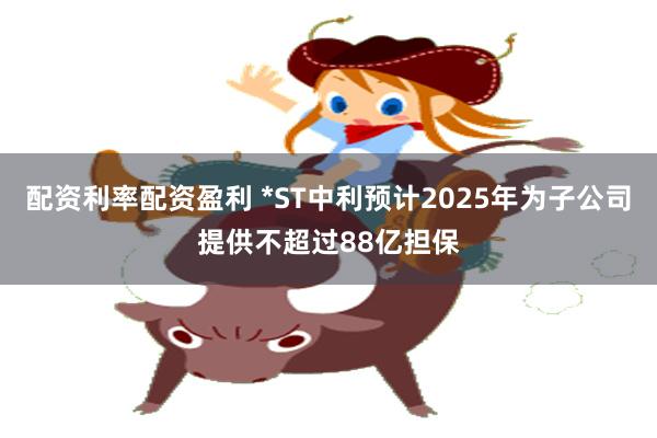 配资利率配资盈利 *ST中利预计2025年为子公司提供不超过88亿担保