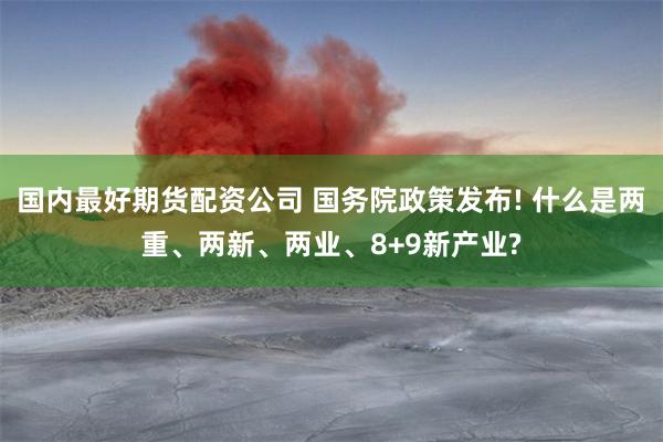 国内最好期货配资公司 国务院政策发布! 什么是两重、两新、两业、8+9新产业?