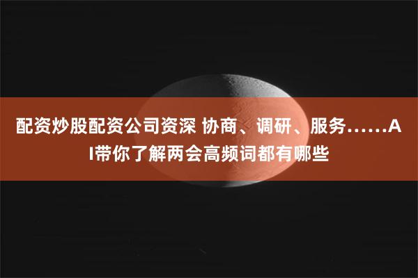配资炒股配资公司资深 协商、调研、服务……AI带你了解两会高频词都有哪些