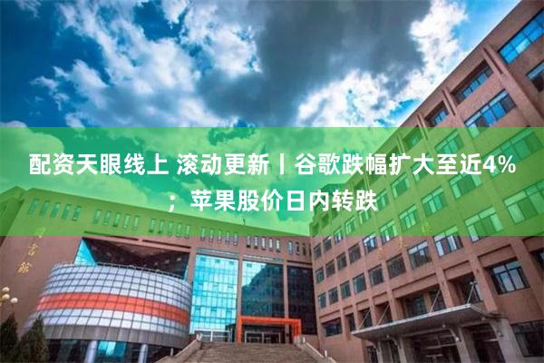 配资天眼线上 滚动更新丨谷歌跌幅扩大至近4%；苹果股价日内转跌