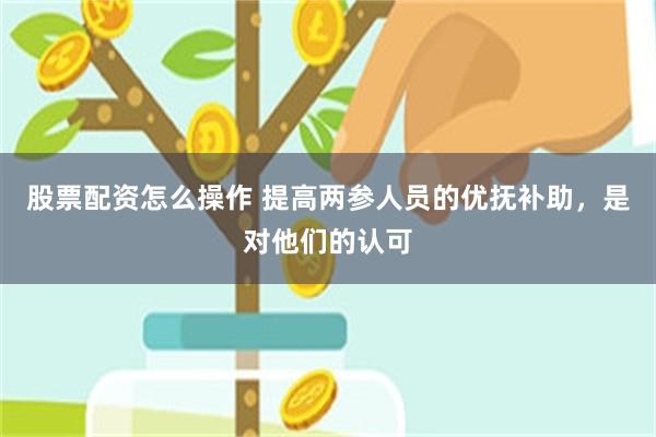 股票配资怎么操作 提高两参人员的优抚补助，是对他们的认可