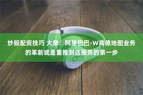 炒股配资技巧 大摩：阿里巴巴-W高德地图业务的革新或是重推到店服务的第一步