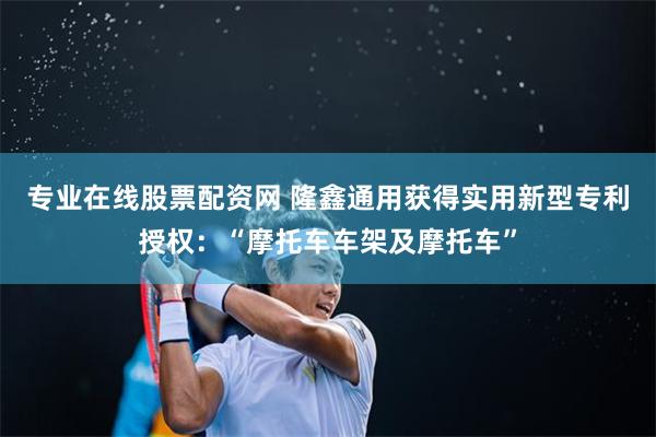 专业在线股票配资网 隆鑫通用获得实用新型专利授权：“摩托车车架及摩托车”