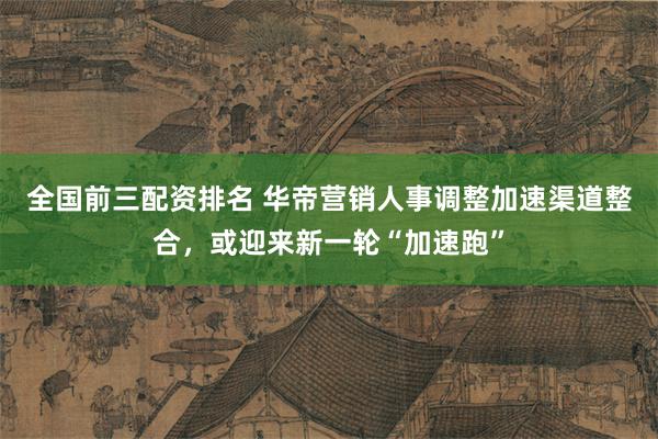全国前三配资排名 华帝营销人事调整加速渠道整合，或迎来新一轮“加速跑”