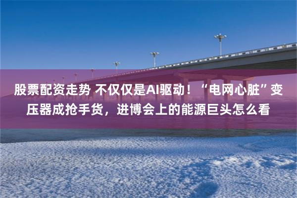 股票配资走势 不仅仅是AI驱动！“电网心脏”变压器成抢手货，进博会上的能源巨头怎么看