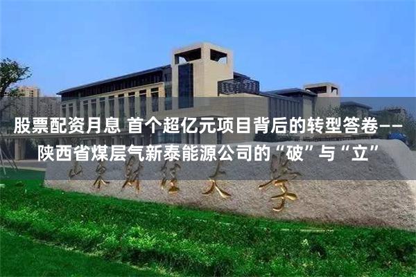 股票配资月息 首个超亿元项目背后的转型答卷——陕西省煤层气新泰能源公司的“破”与“立”