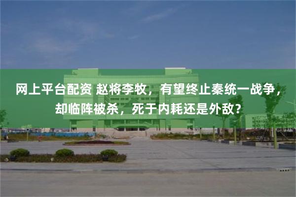 网上平台配资 赵将李牧，有望终止秦统一战争，却临阵被杀，死于内耗还是外敌？