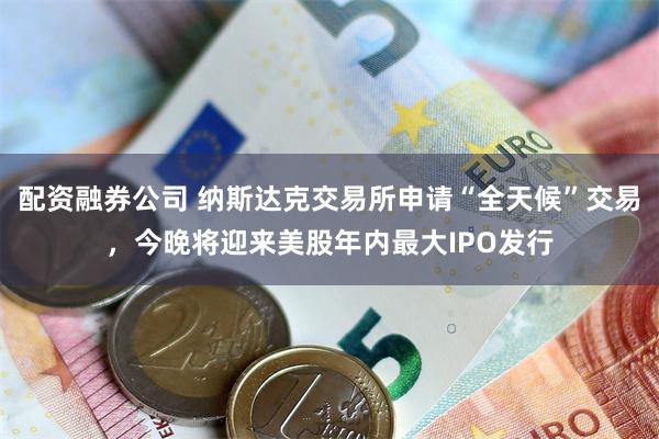配资融券公司 纳斯达克交易所申请“全天候”交易，今晚将迎来美股年内最大IPO发行